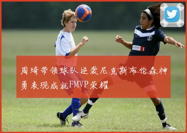周琦带领球队逆袭尼克斯布伦森神勇表现成就FMVP荣耀