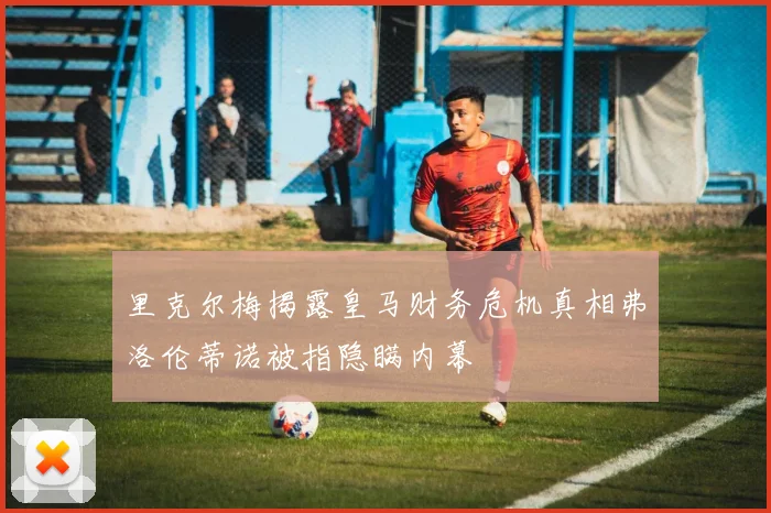 里克尔梅揭露皇马财务危机真相弗洛伦蒂诺被指隐瞒内幕