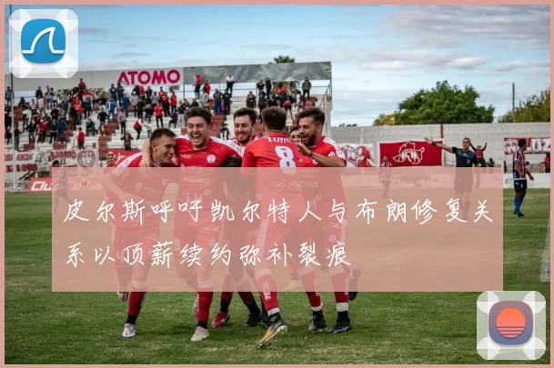 皮尔斯呼吁凯尔特人与布朗修复关系以顶薪续约弥补裂痕