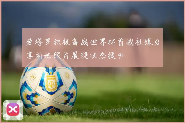 劳塔罗积极备战世界杯首战社媒分享训练照片展现状态提升