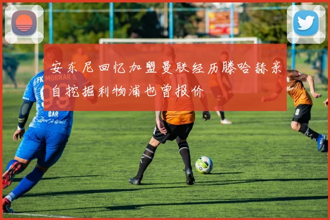 安东尼回忆加盟曼联经历滕哈赫亲自挖掘利物浦也曾报价