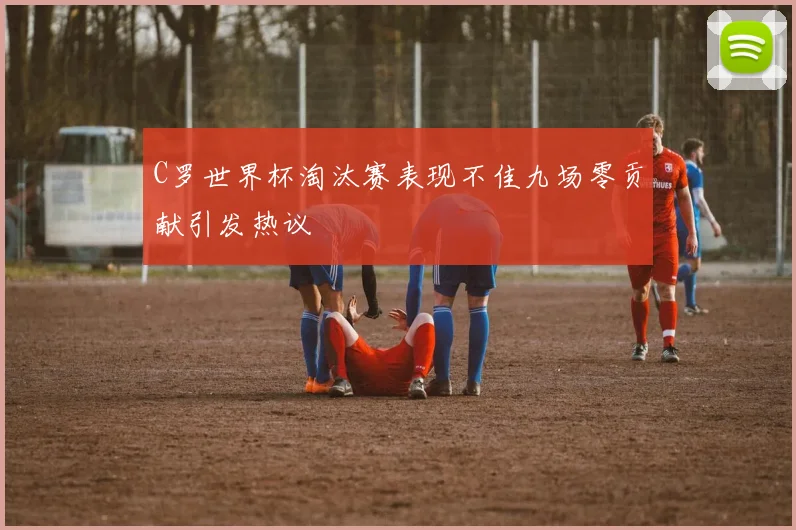 C罗世界杯淘汰赛表现不佳九场零贡献引发热议