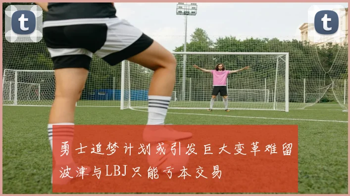 勇士追梦计划或引发巨大变革难留波津与LBJ只能亏本交易
