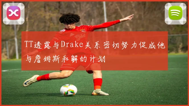 TT透露与Drake关系密切努力促成他与詹姆斯和解的计划