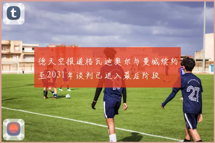 德天空报道格瓦迪奥尔与曼城续约至2031年谈判已进入最后阶段