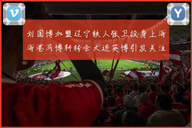 刘国博加盟辽宁铁人张卫投身上海海港冯博轩转会大连英博引发关注