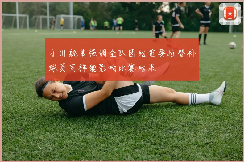 小川航基强调全队团结重要性替补球员同样能影响比赛结果