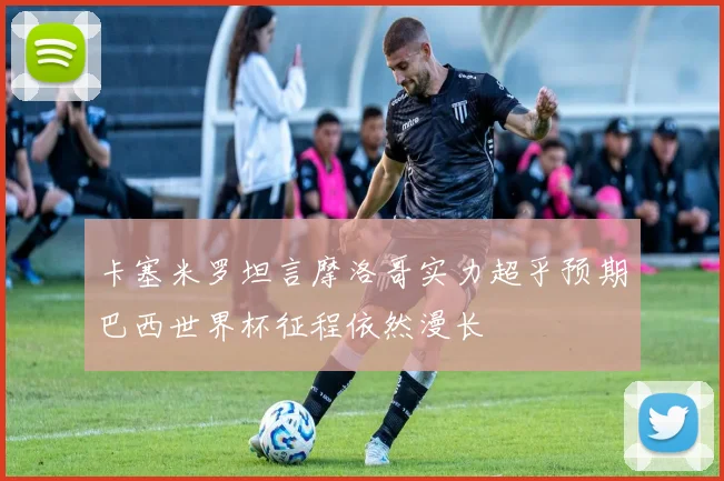 卡塞米罗坦言摩洛哥实力超乎预期巴西世界杯征程依然漫长