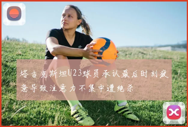 塔吉克斯坦U23球员承认最后时刻疲惫导致注意力不集中遭绝杀