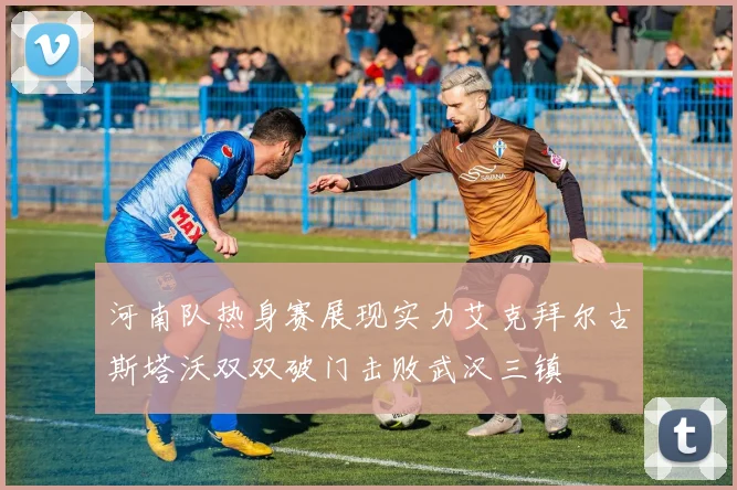 河南队热身赛展现实力艾克拜尔古斯塔沃双双破门击败武汉三镇