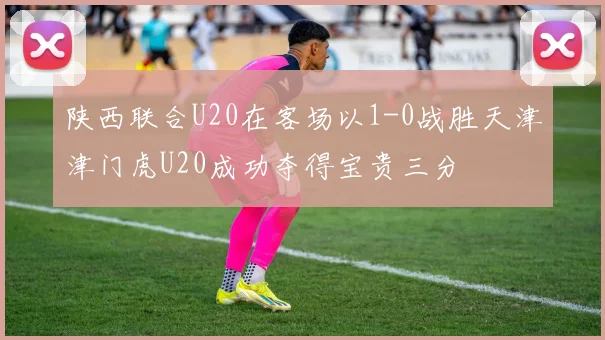 陕西联合U20在客场以1-0战胜天津津门虎U20成功夺得宝贵三分