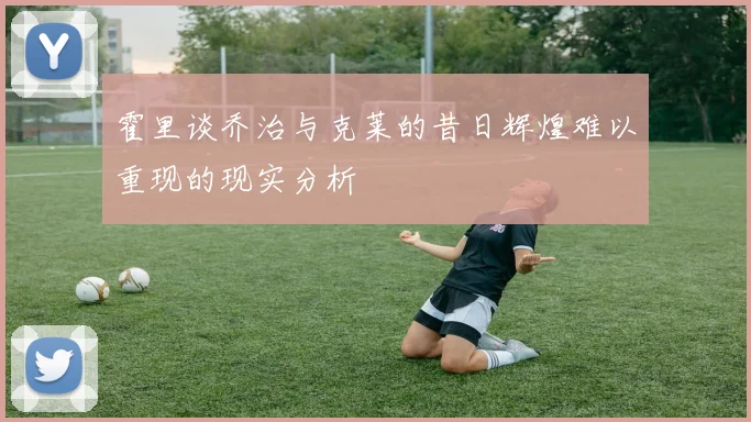 霍里谈乔治与克莱的昔日辉煌难以重现的现实分析