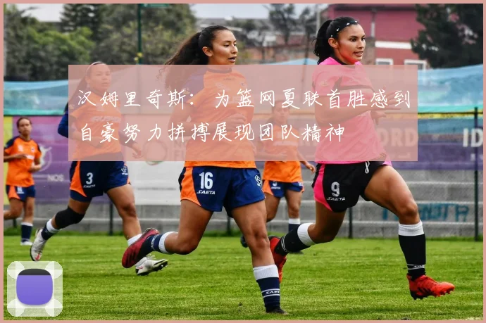 汉姆里奇斯：为篮网夏联首胜感到自豪努力拼搏展现团队精神