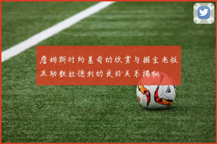 詹姆斯对约基奇的欣赏与掘金老板及助教杜德利的良好关系揭秘